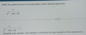 Write the partial fraction decomposition of the rational expression
 x/x^2-14x+45 
 x/x^2-14x+45 =□
(Simplify your answer. Use integers or fractions for any numbers in the expression )