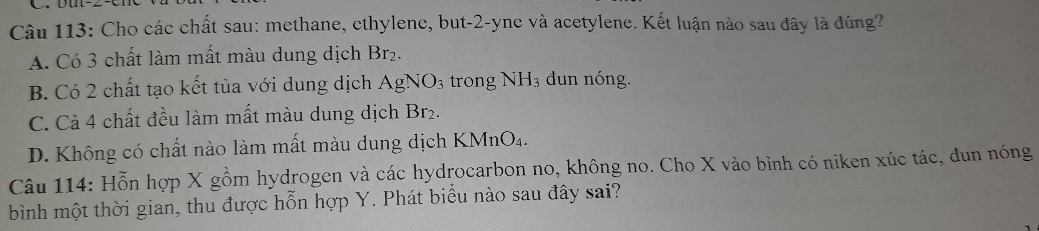 Cho các chất sau: methane, ethylene, but -2 -yne và acetylene. Kết luận nào sau đây là đúng?
A. Có 3 chất làm mất màu dung dịch Br_2
B. Có 2 chất tạo kết tủa với dung dịch AgNO_3 trong ] NH 3 đun nóng.
C. Cả 4 chất đều làm mất màu dung dịch B or 2.
D. Không có chất nào làm mất màu dung dịch KMnO₄.
Câu 114: Hỗn hợp X gồm hydrogen và các hydrocarbon no, không no. Cho X vào bình có niken xúc tác, đun nóng
bình một thời gian, thu được hỗn hợp Y. Phát biểu nào sau đây sai?