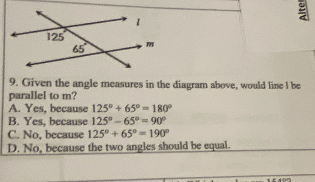 Given the angle measures in the diagram above, would line l be
parallel to m?
A. Yes, because 125°+65°=180°
B. Yes, because 125°-65°=90°
C. No, because 125°+65°=190°
D. No, because the two angles should be equal.