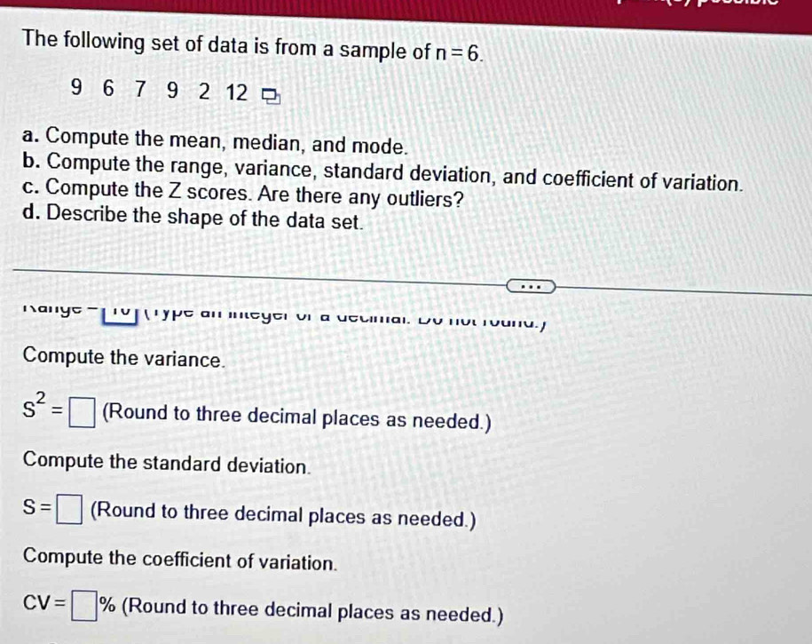 The following set of data is from a sample of n=6.
9 6 7 9 2 12
a. Compute the mean, median, and mode. 
b. Compute the range, variance, standard deviation, and coefficient of variation. 
c. Compute the Z scores. Are there any outliers? 
d. Describe the shape of the data set. 
y ps 
u. j 
Compute the variance.
S^2=□ (Round to three decimal places as needed.) 
Compute the standard deviation.
S=□ (Round to three decimal places as needed.) 
Compute the coefficient of variation.
CV=□ % (Round to three decimal places as needed.)