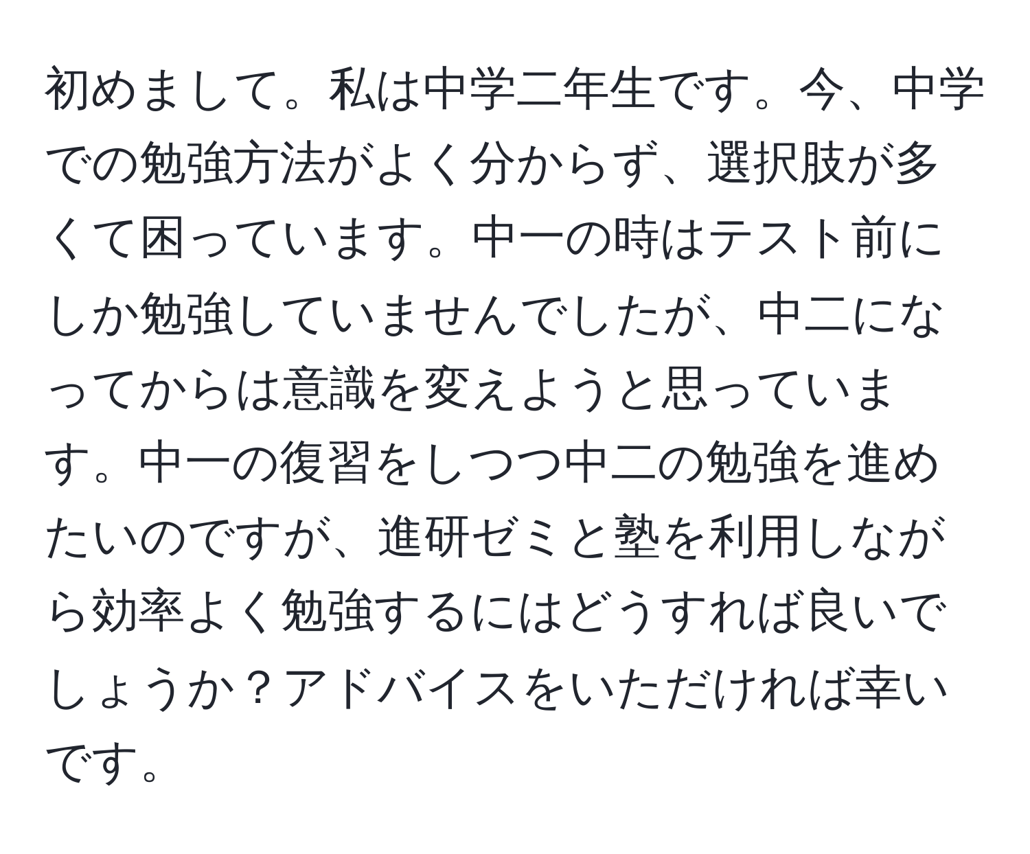 初めまして。私は中学二年生です。今、中学での勉強方法がよく分からず、選択肢が多くて困っています。中一の時はテスト前にしか勉強していませんでしたが、中二になってからは意識を変えようと思っています。中一の復習をしつつ中二の勉強を進めたいのですが、進研ゼミと塾を利用しながら効率よく勉強するにはどうすれば良いでしょうか？アドバイスをいただければ幸いです。