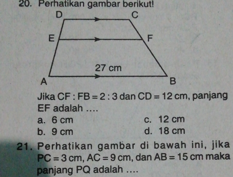 Perhatikan gambar berikut!
Jika CF : FB=2:3 dan CD=12cm , panjang
EF adalah ....
a. 6 cm c. 12 cm
b. 9 cm d. 18 cm
21. Perhatikan gambar di bawah ini, jika
PC=3cm, AC=9cm , dan AB=15cm maka
panjang PQ adalah ....