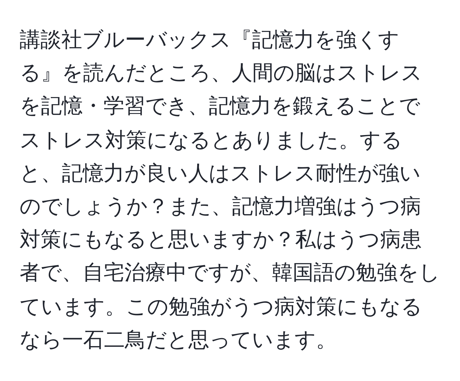 講談社ブルーバックス『記憶力を強くする』を読んだところ、人間の脳はストレスを記憶・学習でき、記憶力を鍛えることでストレス対策になるとありました。すると、記憶力が良い人はストレス耐性が強いのでしょうか？また、記憶力増強はうつ病対策にもなると思いますか？私はうつ病患者で、自宅治療中ですが、韓国語の勉強をしています。この勉強がうつ病対策にもなるなら一石二鳥だと思っています。