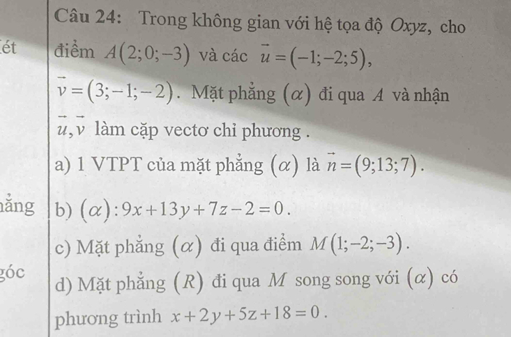 Trong không gian với hệ tọa độ Oxyz, cho 
ét điểm A(2;0;-3) và các vector u=(-1;-2;5),
vector v=(3;-1;-2). Mặt phẳng (α) đi qua A và nhận 
,v làm cặp vectơ chỉ phương . 
a) 1 VTPT của mặt phẳng (α) là vector n=(9;13;7). 
ăng b) (alpha ):9x+13y+7z-2=0. 
c) Mặt phẳng (α) đi qua điểm M(1;-2;-3). 
góc d) Mặt phẳng (R) đi qua M song song với (α) có 
phương trình x+2y+5z+18=0.