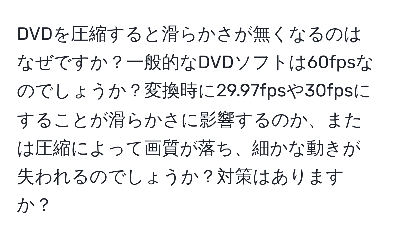 DVDを圧縮すると滑らかさが無くなるのはなぜですか？一般的なDVDソフトは60fpsなのでしょうか？変換時に29.97fpsや30fpsにすることが滑らかさに影響するのか、または圧縮によって画質が落ち、細かな動きが失われるのでしょうか？対策はありますか？