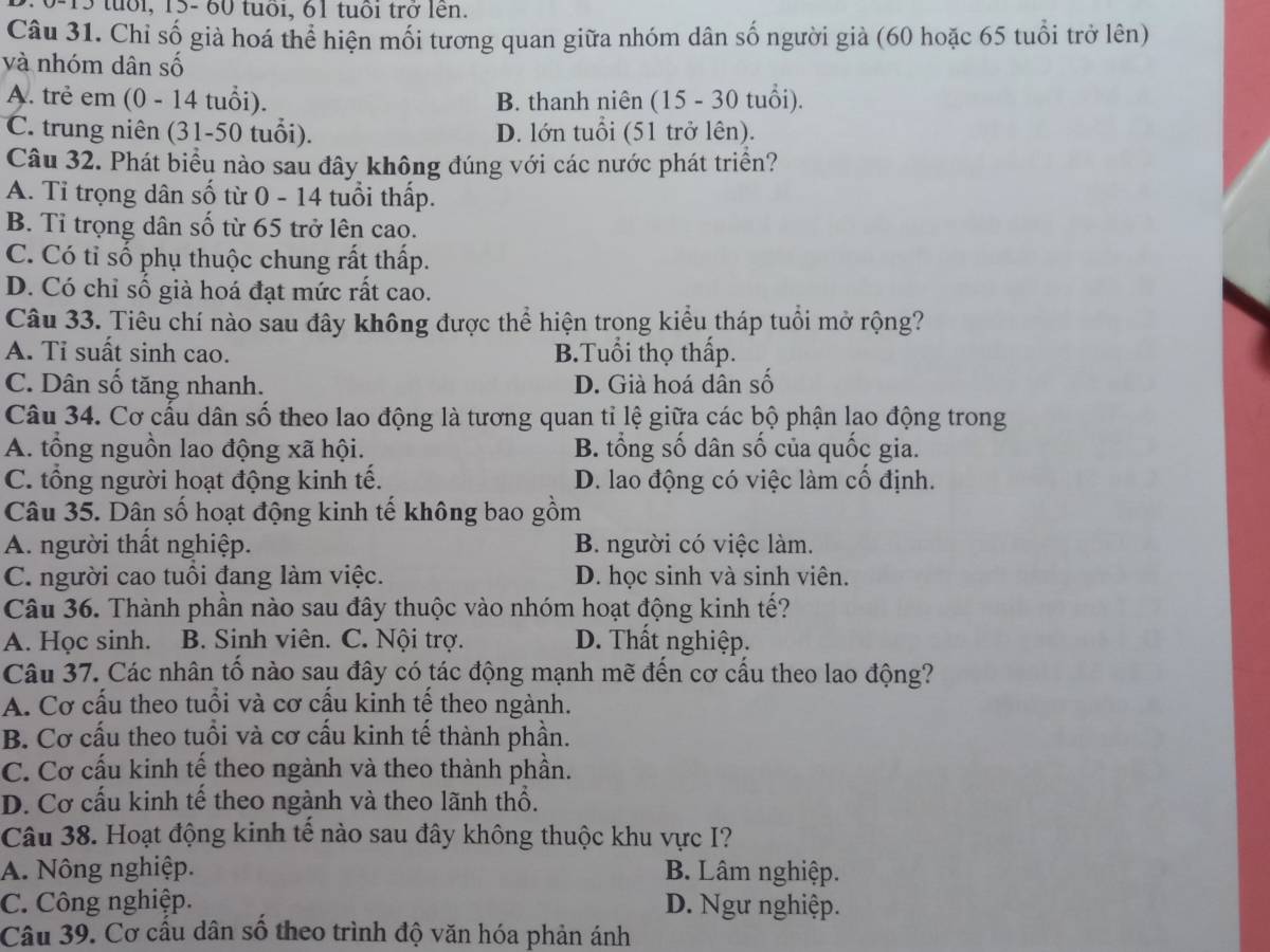 tuổi, 15- 60 tuổi, 61 tuổi trở lên.
Câu 31. Chỉ số già hoá thể hiện mối tương quan giữa nhóm dân số người giả (60 hoặc 65 tuổi trở lên)
và nhóm dân số
A. trẻ em (0 - 14 tuổi). B. thanh niên (15 - 30 tuổi).
C. trung niên (31-50 tuổi). D. lớn tuổi (51 trở lên).
Câu 32. Phát biểu nào sau đây không đúng với các nước phát triển?
A. Tỉ trọng dân số từ 0 - 14 tuổi thấp.
B. Tỉ trọng dân số từ 65 trở lên cao.
C. Có tỉ số phụ thuộc chung rất thấp.
D. Có chỉ số già hoá đạt mức rất cao.
Câu 33. Tiêu chí nào sau đây không được thể hiện trong kiểu tháp tuổi mở rộng?
A. Tỉ suất sinh cao. B.Tuổi thọ thấp.
C. Dân số tăng nhanh. D. Già hoá dân số
Câu 34. Cơ cấu dân số theo lao động là tương quan tỉ lệ giữa các bộ phận lao động trong
A. tổng nguồn lao động xã hội. B. tổng số dân số của quốc gia.
C. tổng người hoạt động kinh tế. D. lao động có việc làm cổ định.
Câu 35. Dân số hoạt động kinh tế không bao gồm
A. người thất nghiệp. B. người có việc làm.
C. người cao tuổi đang làm việc. D. học sinh và sinh viên.
Câu 36. Thành phần nào sau đây thuộc vào nhóm hoạt động kinh tế?
A. Học sinh. B. Sinh viên. C. Nội trợ. D. Thất nghiệp.
Câu 37. Các nhân tố nào sau đây có tác động mạnh mẽ đến cơ cấu theo lao động?
A. Cơ cấu theo tuổi và cơ cấu kinh tế theo ngành.
B. Cơ cấu theo tuổi và cơ cấu kinh tế thành phần.
C. Cơ cấu kinh tế theo ngành và theo thành phần.
D. Cơ cấu kinh tế theo ngành và theo lãnh thổ.
Câu 38. Hoạt động kinh tế nào sau đây không thuộc khu vực I?
A. Nông nghiệp. B. Lâm nghiệp.
C. Công nghiệp. D. Ngư nghiệp.
Câu 39. Cơ cấu dân số theo trình độ văn hóa phản ánh