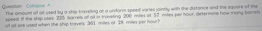 Question Collapse ^ 
The amount of oil used by a ship traveling at a uniform speed varies jointly with the distance and the square of the 
speed. If the ship uses 225 barrels of oil in traveling 200 miles at 57 miles per hour, determine how many barrels
of oil are used when the ship travels 361 miles at 28 miles per hour?