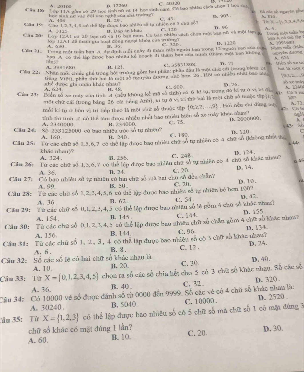 A. 20100 B. 12260 C. 40320
Câu 18: Lớp 11A gồm có 29 học sinh nữ và 14 học sinh nam. Có bao nhiêu cách chọn 1 học sinh
6:
học sinh nữ vào đội văn nghệ của nhà trường? Số các số nguyên gồm
A. 406 . B. 29 . C. 43 . D. 903 . A. 810 .
Câu 19: Cho 1,2,3,4,5 có thể lập được bao nhiêu số tự nhiên có 5 chữ số?
7: Từ X= 1,2,3,4,5,6
A. 3125 B. Đáp án khác C. 120 D. 96 A. 4 .
Câu 20: Lớp 12A1 có 20 bạn nữ và 16 bạn nam. Có bao nhiêu cách chọn một bạn nữ và một bạn 8:  Trong một tuần bạ
lớp 12A1 để tham gia hoạt động ngoại khóa của trường?
A. 630 . B. 36 . C. 320 . D. 1220 .  bạn A có thể lập
A. 3991680.
Câu 21: Trong một tuần bạn A dự định mỗi ngày đi thăm một người bạn trong 12 người bạn của m9: Nhãn mỗi chiếc
bạn A có thể lập được bao nhiêu kế hoạch đi thăm bạn của mình (thăm một bạn không nguyên dương
A. 624.
lần)?
A. 3991680. B. 12!. C. 35831808. D. 7! 10: Biển số xe m
Câu 22: Nhãn mỗi chiếc ghế trong hội trường gồm hai phần: phần đầu là một chữ cái (trong bảng 24 hai là một c
tiếng Việt), phần thứ hai là một số nguyên dương nhỏ hơn 26 . Hỏi có nhiều nhất bao nhị  0;1;2;...;9
số xe máy
ghế được ghi nhãn khác nhau?
A. 624. B. 48. C. 600. D. 26. A. 2340
Câu 23: Biển số xe máy của tỉnh A (nếu không kể mã số tỉnh) có 6 kí tự, trong đó kí tự ở vị trí đầu 41: Có 3 na
một chữ cái (trong bảng 26 cái tiếng Anh), kí tự ở vị trí thứ hai là một chữ số thuộc tập  1;2 kẽ?
mỗi kí tự ở bốn vị trí tiếp theo là một chữ số thuộc tập  0;1;2;...;9. Hỏi nếu chỉ dùng một A. 72.
42: Có bị
tinh thì tinh A có thể làm được nhiều nhất bao nhiêu biển số xe máy khác nhau? ngồi
A. 2340000. B. 234000. C. 75. D. 2600000.
A.
t43: Số
Câu 24: Số 253125000 có bao nhiêu ước số tự nhiên?
A. 160 . B. 240 . C. 180. D. 120 . C
Câu 25: Từ các chữ số 1,5,6,7 có thể lập được bao nhiêu chữ số tự nhiên có 4 chữ số (không nhất thị
a 44:
khác nhau)?
A. 324 . B. 256. C. 248 . D. 124 .
u 45
Câu 26: Từ các chữ số 1,5,6,7 có thể lập được bao nhiêu chữ số tự nhiên có 4 chữ số khác nhau?
D. 14.
A. 36. B. 24. C. 20.
Câu 27: Có bao nhiêu số tự nhiên có hai chữ số mà hai chữ số đều chẵn?
A. 99. B. 50 . C. 20. D. 10 . i
Câu 28: Từ các chữ số 1,2,3,4,5,6 có thể lập được bao nhiêu số tự nhiên bé hơn 100?
D. 42.
A. 36. B. 62 . C. 54 .
Câu 29: Từ các chữ số 0,1,2,3,4,5 có thể lập được bao nhiêu số lẻ gồm 4 chữ số khác nhau?
A. 154. B. 145 . C. 144. D. 155 .
Câu 30: Từ các chữ số 0,1,2,3,4,5 có thể lập được bao nhiêu chữ số chẵn gồm 4 chữ số khác nhau?
A. 156. B. 144. C. 96. D. 134.
Câu 31: Từ các chữ số 1, 2, 3, 4 có thể lập được bao nhiêu số có 3 chữ số khác nhau?
C. 12 .
A. 6 . B. 8 . D. 24.
Câu 32: Số các số lẻ có hai chữ số khác nhau là
A. 10. B. 20. C. 30. D. 40.
Câu 33: Từ X= 0,1,2,3,4,5 chọn ra số các số chia hết cho 5 có 3 chữ số khác nhau. Số các số
A. 36. B. 40 . C. 32 . D. 320.
Câu 34: Có 10000 vé số được đánh số từ 0000 đến 9999. Số các vé có 4 chữ số khác nhau là:
A. 30240 . B. 5040. C.10000. D. 2520 .
Câu 35: Từ X= 1,2,3 có thể lập được bao nhiêu số có 5 chữ số mà chữ số 1 có mặt đúng 3
chữ số khác có mặt đúng 1 lần?
D. 30.
A. 60. B. 10. C. 20.