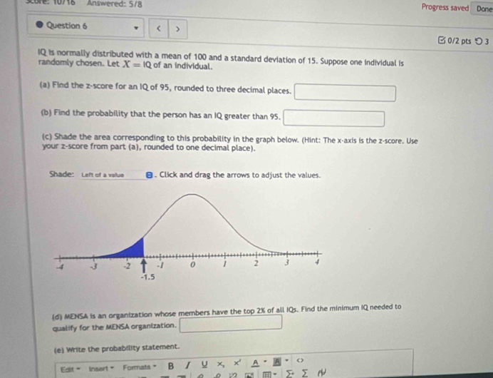 sore: 10718 Answered: 5/8 
Progress saved Dane 
Question 6 < > 0/2 ptsつ 3 
IQ is normally distributed with a mean of 100 and a standard deviation of 15. Suppose one individual is 
randomly chosen. Let X=10 of an individual. 
(a) Find the z-score for an IQ of 95, rounded to three decimal places. 
(b) Find the probability that the person has an IQ greater than 95. □ 
(c) Shade the area corresponding to this probability in the graph below. (Hint: The x-axis is the z-score. Use 
your z-score from part (a), rounded to one decimal place). 
Shade: Left of a value θ. Click and drag the arrows to adjust the values. 
(d) MENSA is an organization whose members have the top 2% of all IQs. Find the minimum IQ needed to 
qualify for the MENSA organization. 
(e) Write the probability statement. 
Edlt Insert = Formats B I U x, x' A