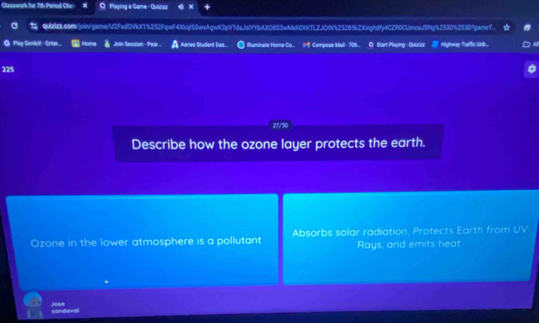 Classwork for 7th Period Cher Playing a Game - Quizizz 
quizizz.com/join/game/U2FsdGVkX1%252FqwF4Xkql5SwvAgwK3pVTdaJsIYYbAXO8S3wMeli0XKTLZJQtN%252B5kZXzighdfy4CZR0CUmceJSNg%253D%253D?gameT.. 
@ Play Gimkit! - Enter... Home Join Session - Pear... Aeries Student Das.. Illuminate Home Co... Compose Mail - 706... Q Start Playing - Quizizz Highway Traffic Unb... 
225 
27/30 
Describe how the ozone layer protects the earth. 
Ozone in the lower atmosphere is a pollutant Absorbs solar radiation, Protects Earth from UV 
Rays, and emits heat 
Jose sandoval