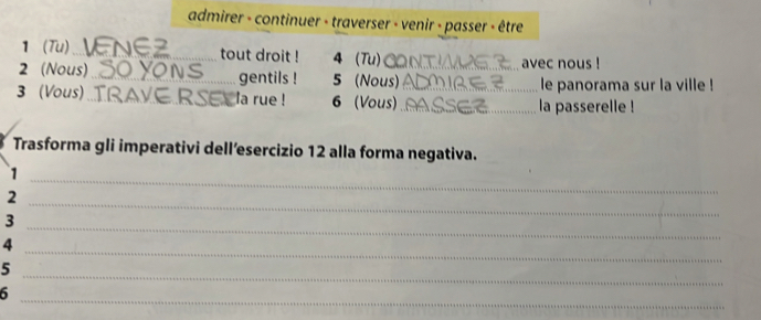 admirer - continuer - traverser - venir - passer - être 
1 (Tu) _tout droit ! 4 (Tu) 
avec nous ! 
2 (Nous) _gentils ! 5 (Nous) le panorama sur la ville ! 
3 (Vous) _la rue ! 6 (Vous) __la passerelle ! 
Trasforma gli imperativi dell’esercizio 12 alla forma negativa. 
_1 
2 
_3 
_ 
4 
_ 
5 
_ 
6 
_