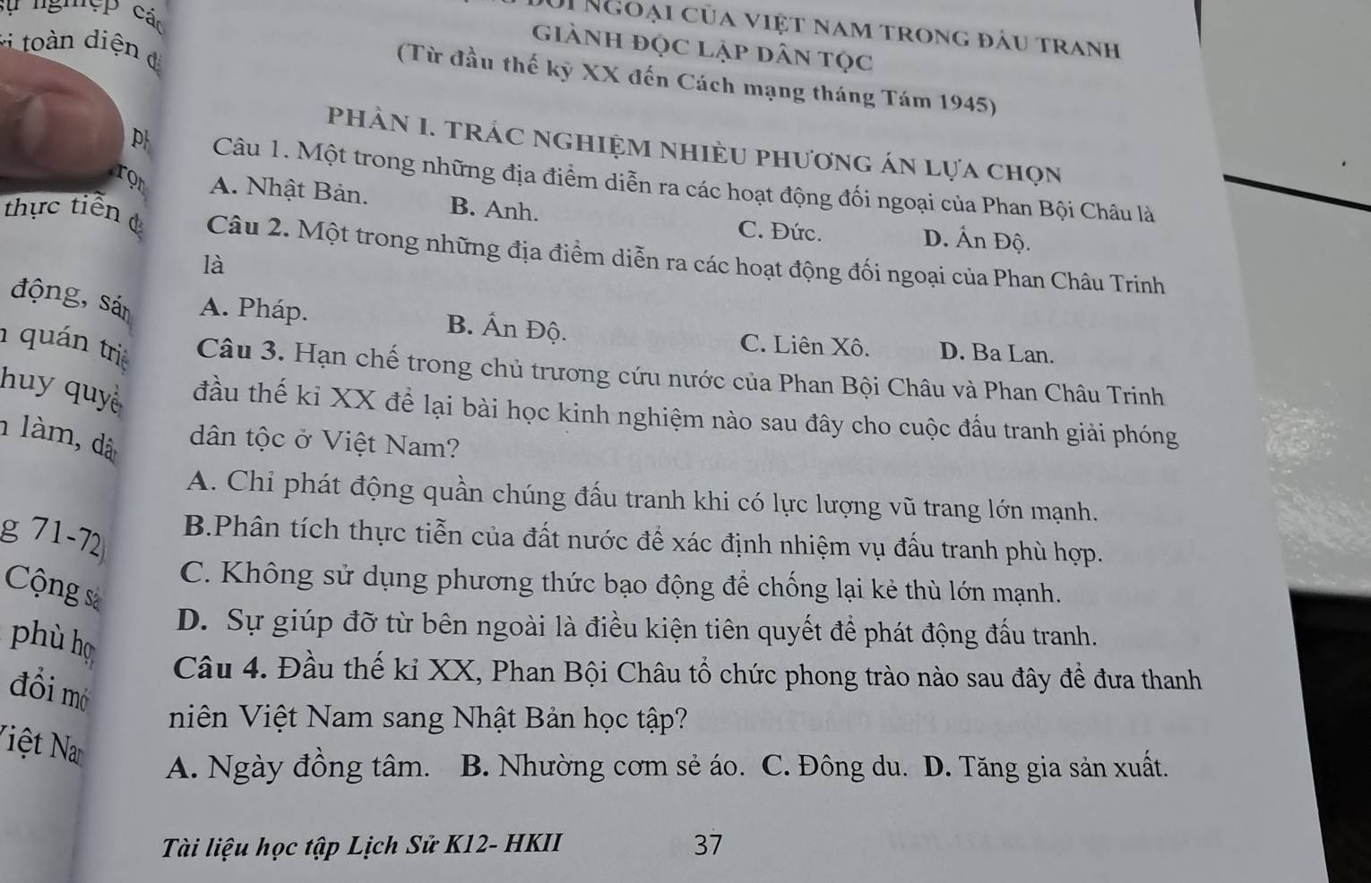 sự ng'cP các
Ui Ngoại của việt nam trong đầu tranh
giành đọc lập dân tọc
toàn diện đ
(Từ đầu thế kỳ XX đến Cách mạng tháng Tám 1945)
phÀN I. TRÁC ngHIệM NhIÈU phươnG án lựa chọn
p Câu 1. Một trong những địa điểm diễn ra các hoạt động đối ngoại của Phan Bội Châu là
ron A. Nhật Bản. B. Anh. D. Ấn Độ.
C. Đức.
thực tiến đ Câu 2. Một trong những địa điểm diễn ra các hoạt động đối ngoại của Phan Châu Trinh
là
động, sán A. Pháp. B. Ấn Độ. D. Ba Lan.
C. Liên Xô.
1 quán tri Câu 3. Hạn chế trong chủ trương cứu nước của Phan Bội Châu và Phan Châu Trinh
huy quyề đầu thế kỉ XX để lại bài học kinh nghiệm nào sau đây cho cuộc đầu tranh giải phóng
1 làm, dà dân tộc ở Việt Nam?
A. Chỉ phát động quần chúng đấu tranh khi có lực lượng vũ trang lớn mạnh.
g 71-72
B.Phân tích thực tiễn của đất nước để xác định nhiệm vụ đấu tranh phù hợp.
C. Không sử dụng phương thức bạo động để chống lại kẻ thù lớn mạnh.
Cộng sà
D. Sự giúp đỡ từ bên ngoài là điều kiện tiên quyết để phát động đấu tranh.
phù họ Câu 4. Đầu thế kỉ XX, Phan Bội Châu tổ chức phong trào nào sau đây đề đưa thanh
đồi mờ
niên Việt Nam sang Nhật Bản học tập?
Niệt Na
A. Ngày đồng tâm. B. Nhường cơm sẻ áo. C. Đông du. D. Tăng gia sản xuất.
Tài liệu học tập Lịch Sử K12- HKII 37