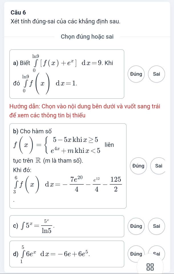 Xét tính đúng-sai của các khẳng định sau. 
Chọn đúng hoặc sai 
a) Biết ∈tlimits _0^((ln 9)[f(x)+e^x)]dx=9. Khi 
đó ∈tlimits _0^((ln 9)f(x)dx=1. 
Đúng Sai 
Hướng dẫn: Chọn vào nội dung bên dưới và vuốt sang trái 
để xem các thông tin bị thiếu 
b) Cho hàm số
f(x)=beginarray)l 5-5xkhix≥ 5 e^(4x)+mkhix<5endarray. liên 
tục trên R (m là tham số). 
Đúng Sai 
Khi đó:
∈tlimits _3^(6f(x)dx=-frac 7e^20)4- e^(12)/4 - 125/2 
c) ∈t 5^x= 5^x/ln 5 . Đúng Sai 
d) ∈tlimits _1^(56e^x)dx=-6e+6e^5. Đúng Sai