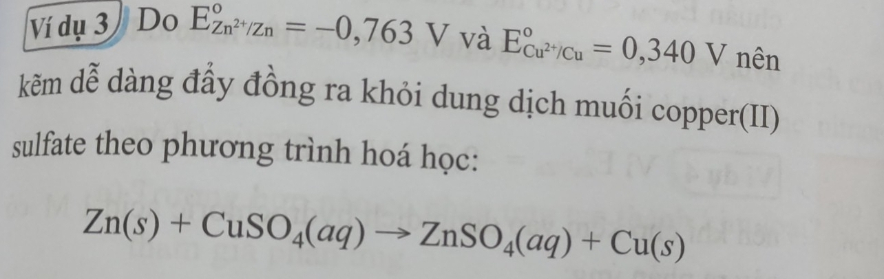 Ví dụ 3 / Do E_Zn^(2+)/Zn^circ =-0,763V và E_Cu^(2+)/Cu^circ =0,340V nên 
kẽm dễ dàng đầy đồng ra khỏi dung dịch muối copper(II) 
sulfate theo phương trình hoá học:
Zn(s)+CuSO_4(aq)to ZnSO_4(aq)+Cu(s)