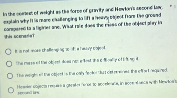 In the context of weight as the force of gravity and Newton's second law, * 1
explain why it is more challenging to lift a heavy object from the ground
compared to a lighter one. What role does the mass of the object play in
this scenario?
It is not more challenging to lift a heavy object.
The mass of the object does not affect the difficulty of lifting it.
The weight of the object is the only factor that determines the effort required.
Heavier objects require a greater force to accelerate, in accordance with Newton's
second law.