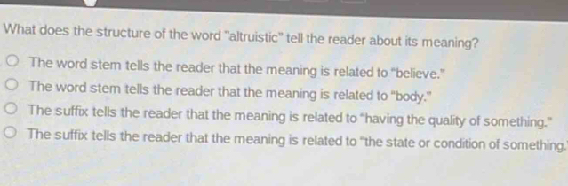 What does the structure of the word 'altruistic'' tell the reader about its meaning?
The word stem tells the reader that the meaning is related to “believe.”
The word stem tells the reader that the meaning is related to “body.”
The suffix tells the reader that the meaning is related to “having the quality of something.”
The suffix tells the reader that the meaning is related to “the state or condition of something.