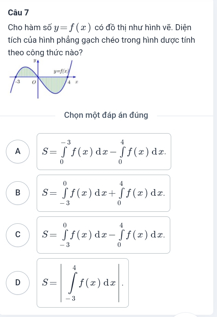 Cho hàm số y=f(x) có đồ thị như hình vẽ. Diện
tích của hình phẳng gạch chéo trong hình dược tính
theo công thức nào?
Chọn một đáp án đúng
A S=∈tlimits _0^(-3)f(x)dx-∈tlimits _0^4f(x)dx.
B S=∈tlimits _(-3)^0f(x)dx+∈tlimits _0^4f(x)dx.
C S=∈tlimits _(-3)^0f(x)dx-∈tlimits _0^4f(x)dx.
D S=|∈tlimits _(-3)^4f(x)dx|.