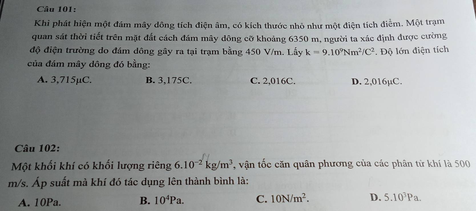 Khi phát hiện một đám mây dông tích điện âm, có kích thước nhỏ như một điện tích điểm. Một trạm
quan sát thời tiết trên mặt đất cách đám mây dông cỡ khoảng 6350 m, người ta xác định được cường
độ điện trường do đám dông gây ra tại trạm bằng 450 V/m. Lấy k=9.10^9Nm^2/C^2 ộ lớn điện tích
của đám mây dông đó bằng:
A. 3,715μC. B. 3,175C. C. 2,016C. D. 2,016µC.
Câu 102:
Một khối khí có khối lượng riêng 6.10^(-2)kg/m^3 , vận tốc căn quân phương của các phân tử khí là 500
m/s. Áp suất mà khí đó tác dụng lên thành bình là:
A. 10Pa. B. 10^4Pa. C. 10N/m^2. D. 5.10^3Pa.