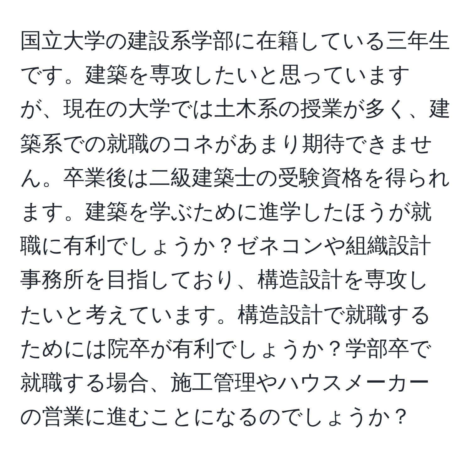 国立大学の建設系学部に在籍している三年生です。建築を専攻したいと思っていますが、現在の大学では土木系の授業が多く、建築系での就職のコネがあまり期待できません。卒業後は二級建築士の受験資格を得られます。建築を学ぶために進学したほうが就職に有利でしょうか？ゼネコンや組織設計事務所を目指しており、構造設計を専攻したいと考えています。構造設計で就職するためには院卒が有利でしょうか？学部卒で就職する場合、施工管理やハウスメーカーの営業に進むことになるのでしょうか？