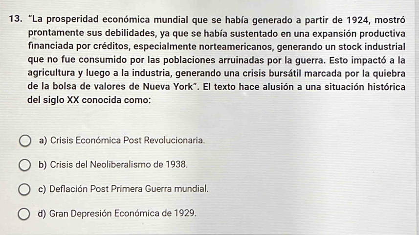 “La prosperidad económica mundial que se había generado a partir de 1924, mostró
prontamente sus debilidades, ya que se había sustentado en una expansión productiva
financiada por créditos, especialmente norteamericanos, generando un stock industrial
que no fue consumido por las poblaciones arruinadas por la guerra. Esto impactó a la
agricultura y luego a la industria, generando una crisis bursátil marcada por la quiebra
de la bolsa de valores de Nueva York". El texto hace alusión a una situación histórica
del siglo XX conocida como:
a) Crisis Económica Post Revolucionaria.
b) Crisis del Neoliberalismo de 1938.
c) Deflación Post Primera Guerra mundial.
d) Gran Depresión Económica de 1929.