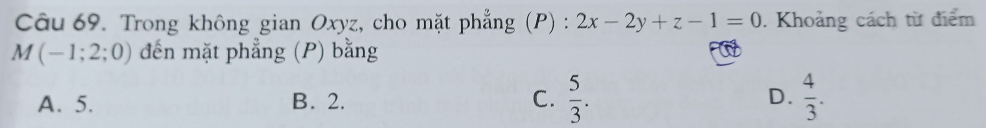 Trong không gian Oxyz, cho mặt phẳng (P) : 2x-2y+z-1=0. Khoảng cách từ điểm
M(-1;2;0) đến mặt phẳng (P) bằng
A. 5. B. 2. C.  5/3 . D.  4/3 .