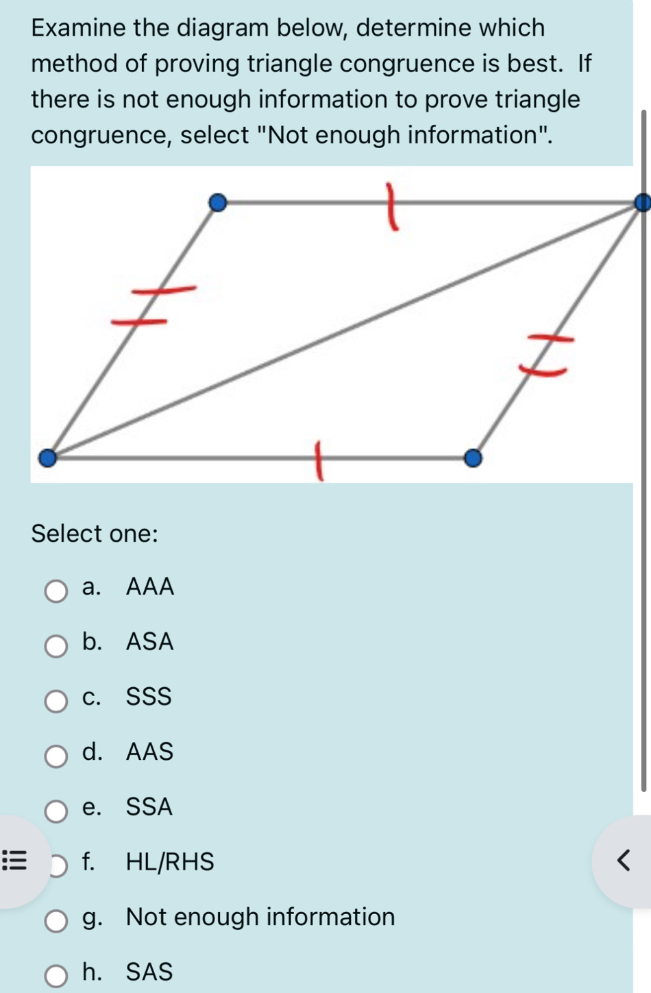 Examine the diagram below, determine which
method of proving triangle congruence is best. If
there is not enough information to prove triangle
congruence, select "Not enough information".
Select one:
a. AAA
b. ASA
c. SSS
d. AAS
e. SSA
:≡ f. HL/RHS
g. Not enough information
h. SAS