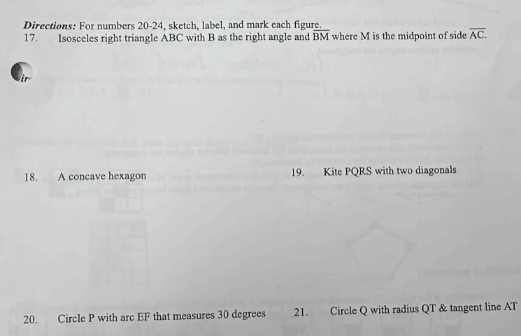 Directions: For numbers 20-24, sketch, label, and mark each figure. 
17. Isosceles right triangle ABC with B as the right angle and overline BM where M is the midpoint of side overline AC. 
i 
18. A concave hexagon 19. Kite PQRS with two diagonals 
20. Circle P with arc EF that measures 30 degrees 21. Circle Q with radius QT & tangent line AT