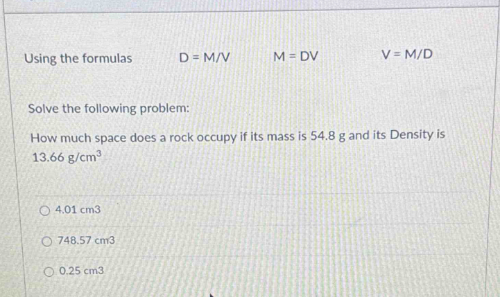 Using the formulas D=M/V M=DV V=M/D
Solve the following problem:
How much space does a rock occupy if its mass is 54.8 g and its Density is
13.66g/cm^3
4.01 cm3
748.57 cm3
0.25 cm3