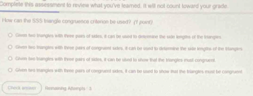 Complete this assessment to review what you've feamed. It will not count toward your grade.
How can the SSS triangle congruence criterion be used? (f point)
Given two triangles with three pairs of sides, it can be used to determine the side lengths of the triangles.
Given two trangles with three pairs of congruent sides. It can be used to determine the side lengths of the trtangles
Given two trangles with three pairs of sides, it can be used to show that the triangles must congruent.
Given two triangles with three pairs of congruent sides, it can be used to show that the triangles must be congruent
Check answver Remaining Attempts 3