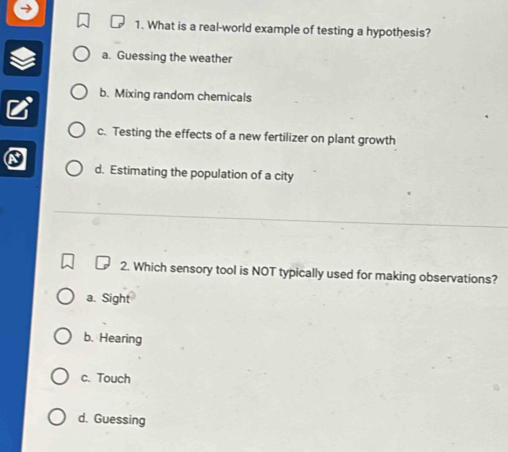 What is a real-world example of testing a hypothesis?
a. Guessing the weather
b. Mixing random chemicals
c. Testing the effects of a new fertilizer on plant growth
d. Estimating the population of a city
2. Which sensory tool is NOT typically used for making observations?
a. Sight
b. Hearing
c. Touch
d. Guessing