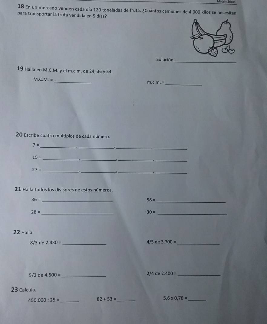 Matemáticas 
18 En un mercado venden cada día 120 toneladas de fruta. ¿Cuántos camiones de 4.000 kilos se necesitan 
para transportar la fruta vendida en 5 días? 
Solución:_ 
19 Halla en M.C.M. γ el m.c.m. de 24, 36 y 54. 
_ 
M.C. 2 = _ m.c.m.=
20 Escribe cuatro múltiplos de cada número. 
_ 
_ 
_
7= _ 
_ 
__ 
_
15=
_ 
_
27= _ 
_, 
21 Halla todos los divisores de estos números.
36= _ 
_ 58=
_ 28=
_ 30=
22 Halla.
8/3 de 2.430= _ 4/5 de 3.700= _
2/4 de
5/2 de 4.500= _ 2.400= _ 
23 Calcula. 
_ 450.000:25=
82+53= _ 
_ 5,6* 0,76=