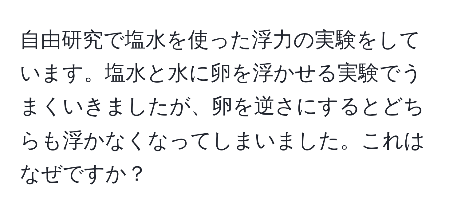 自由研究で塩水を使った浮力の実験をしています。塩水と水に卵を浮かせる実験でうまくいきましたが、卵を逆さにするとどちらも浮かなくなってしまいました。これはなぜですか？