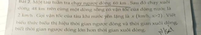 Bải 2. Một tàu tuần tra chạy ngược dòng 60 km. Sau đỏ chạy xuối 
đòng 48 km trên cùng một đòng sông có vận overline toverline OC của dòng nước là
2 km/h. Gọi vận tốc của tàu khi nước yên lặng là x(km/h, x>2) , Viết 
biểu thức biểu thị hiệu thời gian ngược đòng và thời gian xuôi động 
biết thời gian ngược đóng lớn hơn thời gian xuôi đòng.