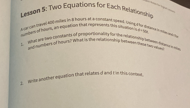 ent Notes for Digisal Lesson 
Lesson 5: Two Equations for Each Relationship 
A car can travel 400 miles in 8 hours at a constant speed, Using d
numbers of hours, an equation that represents this situation is d=50t. 
ance in miles and t for 
1. What are two constants of proportionality for the relationship between distance in miles
and numbers of hours? What is the relationship between these two values? 
2. Write another equation that relates d and t in this context.