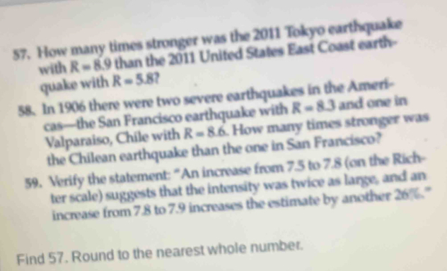 How many times stronger was the 2011 Tokyo earthquake 
with R=8.9 than the 2011 United States East Coast earth- 
quake with R=5.8 , 
58. In 1906 there were two severe earthquakes in the Ameri- 
cas—the San Francisco earthquake with R=8.3 and one in 
Valparaiso, Chile with R=8.6. How many times stronger was 
the Chilean earthquake than the one in San Francisco? 
59. Verify the statement: “An increase from 7.5 to 7.8 (on the Rich- 
ter scale) suggests that the intensity was twice as large, and an 
increase from 7.8 to 7.9 increases the estimate by another 26% ' 
Find 57. Round to the nearest whole number.