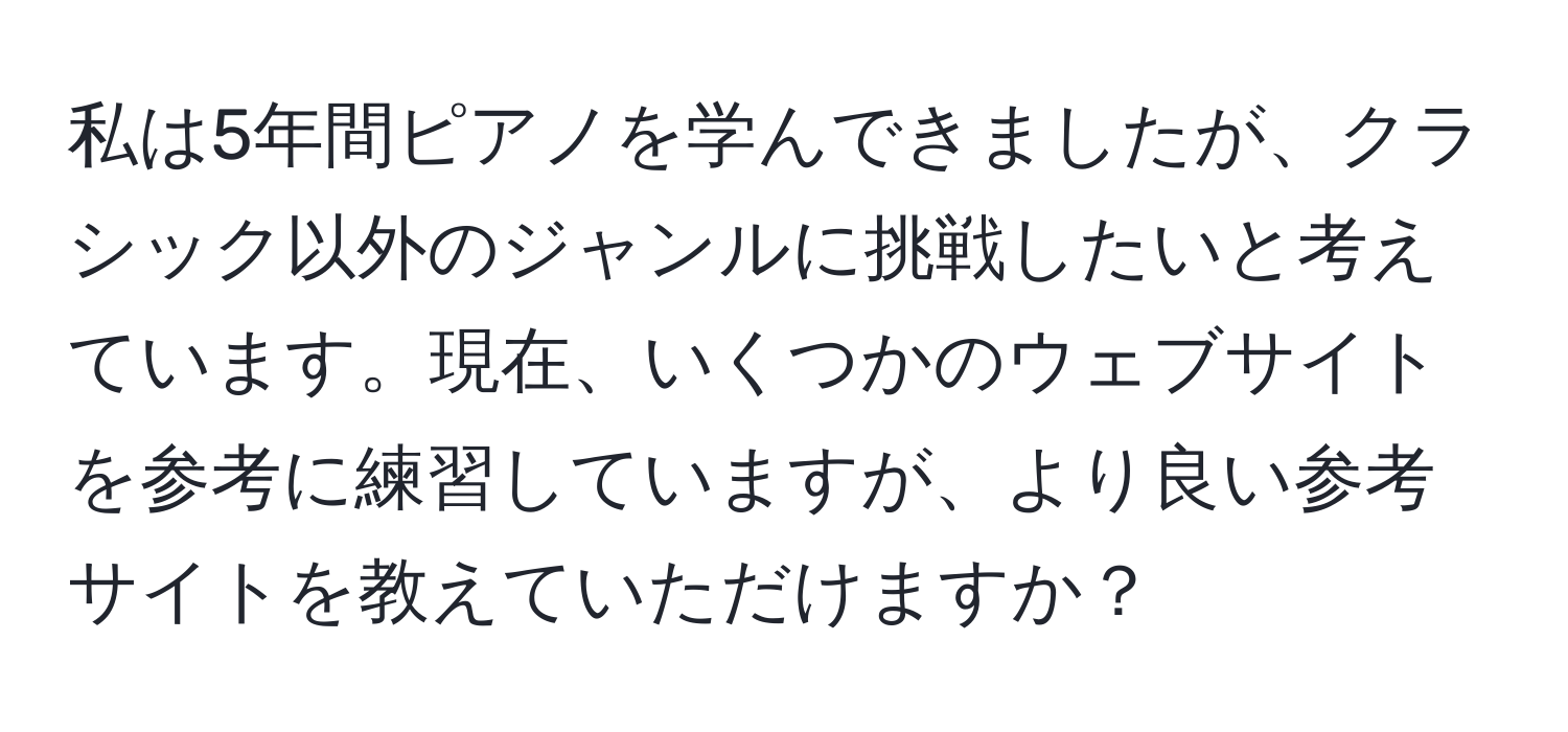 私は5年間ピアノを学んできましたが、クラシック以外のジャンルに挑戦したいと考えています。現在、いくつかのウェブサイトを参考に練習していますが、より良い参考サイトを教えていただけますか？