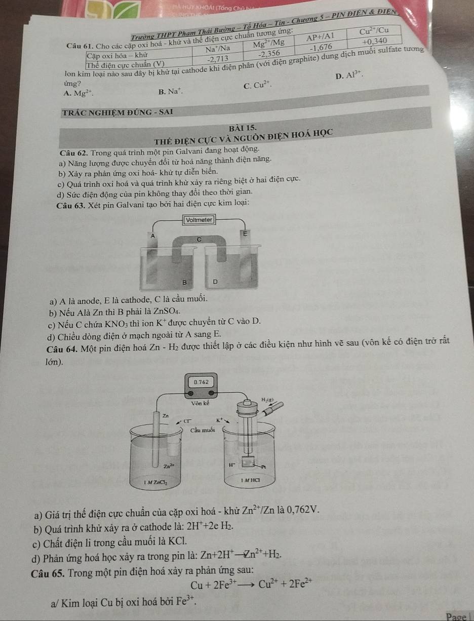 Á HUY KHOÁt (Tổng Chủ bị
5 - PIN ĐIÊN & ĐIEN
lon kim loại nào sau đây bị khử tại cathode k
D. Al^(3+).
ứng? Cu^(2+).
C.
A. Mg^(2+).
B. Na^+.
TRÁC NGHIỆM ĐỨNG - SAI
bài 15.
thẻ điện cực và nguồn điện hoá học
Câu 62. Trong quá trình một pin Galvani đang hoạt động.
a) Năng lượng được chuyền đổi từ hoá năng thành điện năng.
b) Xảy ra phản ứng oxi hoá- khử tự diễn biến.
c) Quá trình oxi hoá và quá trình khử xảy ra riêng biệt ở hai điện cực.
d) Sức điện động của pin không thay đổi theo thời gian.
Câu 63. Xét pin Galvani tạo bởi hai điện cực kim loại:
a) A là anode, E là cathode, C là cầu muối.
b) Nếu Alà Zn thì B phải là ZnSO4.
c) Nếu C chứa KNO3 thì ion K* được chuyển từ C vào D.
d) Chiều dòng điện ở mạch ngoài từ A sang E.
Câu 64. Một pin điện hoá Zn - H₂ được thiết lập ở các điều kiện như hình vẽ sau (vôn kế có điện trở rất
lón).
a) Giá trị thế điện cực chuẩn của cặp oxi hoá - khử Zn^(2+)/Zn là 0,762V.
b) Quá trình khử xảy ra ở cathode là: 2H^++2eH_2.
c) Chất điện li trong cầu muối là KCl.
d) Phản ứng hoá học xảy ra trong pin là: Zn+2H^+to Zn^(2+)+H_2.
Câu 65. Trong một pin điện hoá xảy ra phản ứng sau:
Cu+2Fe^(3+) _  Cu^(2+)+2Fe^(2+)
a/ Kim loại Cu bị oxi hoá bởi Fe³*.
Page