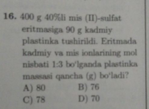 400 g 40% li mis (II)-sulfat
eritmasiga 90 g kadmiy
plastinka tushirildi. Eritmada
kadmiy va mis ionlarining mol
nisbati 1:3 bo‘lganda plastinka
massasi qancha (g) bo‘ladi?
A) 80 B) 76
C) 78 D) 70