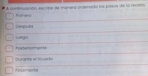 A continuación, escribe de manera ordenada los pasos de la receta. 
_ 
Primero 
_ 
Después 
_ 
Luego 
Posteriormente 
_ 
Durante el licuado 
_ 
Finalmente