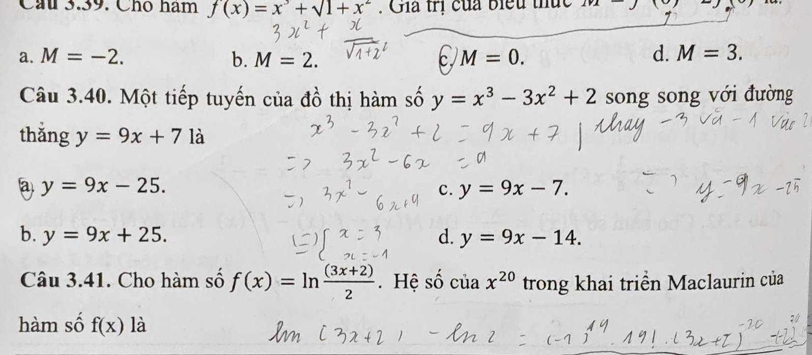 Cầu 3.39. Chó ham f(x)=x^3+sqrt(1+x^2). Gia trị của biểu thức ∠
a. M=-2. b. M=2. M=0. d. M=3. 
Câu 3.40. Một tiếp tuyến của đồ thị hàm số y=x^3-3x^2+2 song song với đường
thǎng y=9x+71a
a y=9x-25.
c. y=9x-7.
b. y=9x+25. d. y=9x-14. 
Câu 3.41. Cho hàm số f(x)=ln  ((3x+2))/2 . Hệ số cuax^(20) trong khai triển Maclaurin của
hàm số f(x) là