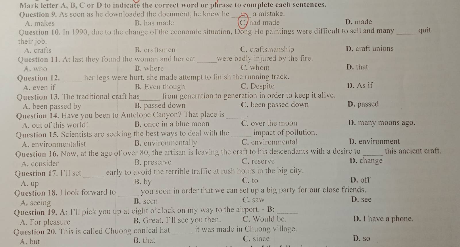 Mark letter A, B, C or D to indicate the correct word or phrase to complete each sentences.
Question 9. As soon as he downloaded the document, he knew he _a mistake.
A. makes B. has made C. had made D. made
Question 10. In 1990, due to the change of the economic situation, Dong Ho paintings were difficult to sell and many _quit
their job.
A. crafts B. craftsmen C. craftsmanship D. craft unions
Question 11. At last they found the woman and her cat_ were badly injured by the fire.
A. who B. where C. whom D. that
Question 12. _her legs were hurt, she made attempt to finish the running track.
A. even if B. Even though C. Despite D. As if
Question 13. The traditional craft has_ from generation to generation in order to keep it alive.
A. been passed by B. passed down C. been passed down D. passed
Question 14. Have you been to Antelope Canyon? That place is_
A. out of this world! B. once in a blue moon C. over the moon D. many moons ago.
Question 15. Scientists are seeking the best ways to deal with the _impact of pollution.
A. environmentalist B. environmentally C. environmental D. environment
Question 16. Now, at the age of over 80, the artisan is leaving the craft to his descendants with a desire to _this ancient craft.
A. consider B. preserve C. reserve D. change
Question 17. I’ll set _early to avoid the terrible traffic at rush hours in the big city.
A. up B. by
C. to D. off
Question 18. I look forward to _you soon in order that we can set up a big party for our close friends.
A. seeing B. seen C. saw D. see
Question 19. A: I’ll pick you up at eight o’clock on my way to the airport. - B:_
A. For pleasure B. Great. I’ll see you then. C. Would be. D. I have a phone.
Question 20. This is called Chuong conical hat _it was made in Chuong village.
A. but B. that C. since D. so