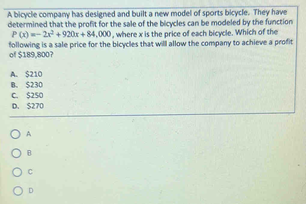 A bicycle company has designed and built a new model of sports bicycle. They have
determined that the profit for the sale of the bicycles can be modeled by the function
P(x)=-2x^2+920x+84,000 , where x is the price of each bicycle. Which of the
following is a sale price for the bicycles that will allow the company to achieve a profit
of $189,800?
A. $210
B. $230
C. $250
D. $270
A
B
C
D