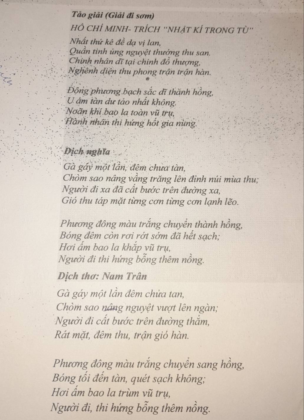 Tảo giải (Giải đi sơm) 
HÔ CHÍ MINH- TRÍCH “NHẠT KÍ TRONG Tù” 
Nhất thứ kê đề dạ vị lan, 
Quần tinh ủng nguyệt thướng thu san. 
Chinh nhân đĩ tại chinh đồ thượng, 
Nghênh diện thu phong trận trận hàn. 
Động phương bạch sắc dĩ thành hồng, 
U ám tàn dự tảo nhất không. 
Noãn khí bao la toàn vũ trụ, 
Hành nhấn thi hứng hốt gia nùng 
Dịch nghĩa 
Gà gáy một lần, đêm chưa tàn, 
Chòm sao nâng vầng trăng lên đỉnh núi mùa thu; 
Người đi xa đã cất bước trên đường xa, 
Gió thu táp mặt từng cơn từng cơn lạnh lẽo. 
Phương đông màu trắng chuyển thành hồng, 
Bóng đêm còn rơi rớt sớm đã hết sạch; 
Hơi ấm bao la khắp vũ trụ, 
Người đi thi hứng bỗng thêm nồng. 
Dịch thơ: Nam Trân 
Gà gáy một lần đêm chửa tan, 
Chòm sao nâng nguyệt vượt lên ngàn; 
Người đi cất bước trên đường thăm, 
Rát mặt, đêm thu, trận gió hàn. 
Phương đông màu trắng chuyển sang hồng, 
Bóng tối đến tàn, quét sạch không; 
Hơi ẩm bao la trùm vũ trụ, 
Người đi, thi hứng bổng thêm nồng.