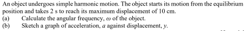 An object undergoes simple harmonic motion. The object starts its motion from the equilibrium 
position and takes 2 s to reach its maximum displacement of 10 cm. 
(a) Calculate the angular frequency, ω of the object. 
(b) Sketch a graph of acceleration, a against displacement, y.