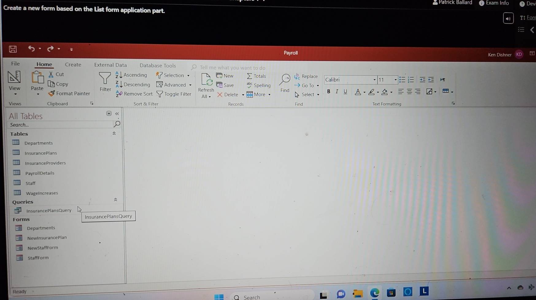Patrick Ballard # Exam Info 
Create a new form based on the List form application part. Dev 
T1 Fon 
I 
Payroll Ken Dishner 
File Home Create External Data Database Tools Tell me what you want to do 
Cut Ascending Selection New Totals Replace Calibri 
11 
View Paste Copy 
Descending Advanced Save Spelling Go To 
Filter 
I U 
Format Painter Remove Sort Toggle Filter Refresh Delete More Select 
≡ 
All、 
Views Clipboard Sort & Filter Records Find Text Formatting 
All Tables 
« 
Search... 
Tables 

InsurancePlans 
InsuranceProviders 
PayrollDetails 
Staff 
WageIncreases 

Queries 
InsurancePlansQuery 
Forms InsurancePlansQuery 
Departments 
NewInsurancePian 
NewStaffForm 
Ready 
Search