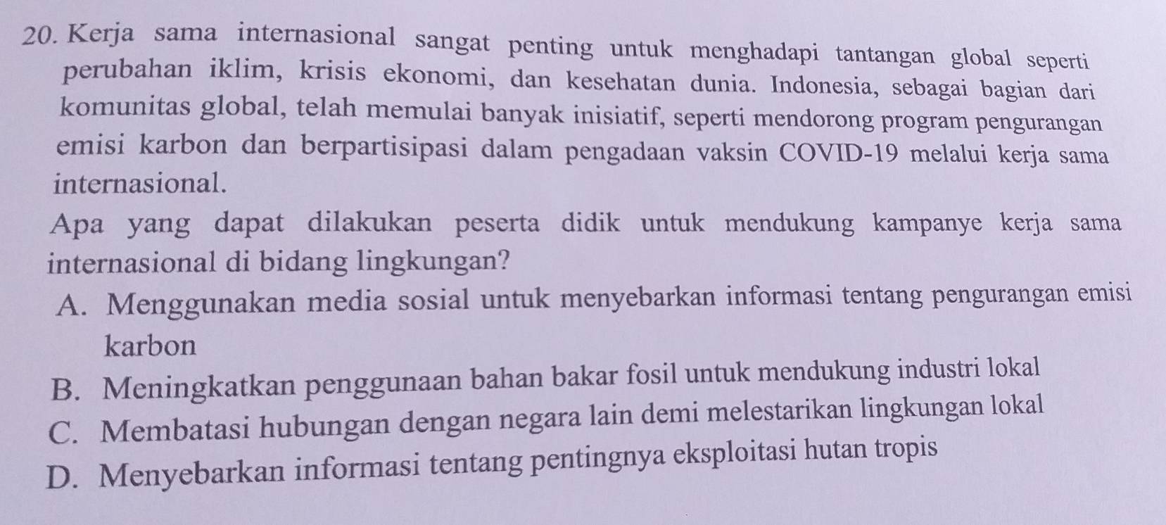 Kerja sama internasional sangat penting untuk menghadapi tantangan global seperti
perubahan iklim, krisis ekonomi, dan kesehatan dunia. Indonesia, sebagai bagian dari
komunitas global, telah memulai banyak inisiatif, seperti mendorong program pengurangan
emisi karbon dan berpartisipasi dalam pengadaan vaksin COVID-19 melalui kerja sama
internasional.
Apa yang dapat dilakukan peserta didik untuk mendukung kampanye kerja sama
internasional di bidang lingkungan?
A. Menggunakan media sosial untuk menyebarkan informasi tentang pengurangan emisi
karbon
B. Meningkatkan penggunaan bahan bakar fosil untuk mendukung industri lokal
C. Membatasi hubungan dengan negara lain demi melestarikan lingkungan lokal
D. Menyebarkan informasi tentang pentingnya eksploitasi hutan tropis