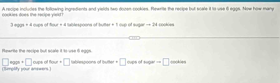 A recipe includes the following ingredients and yields two dozen cookies. Rewrite the recipe but scale it to use 6 eggs. Now how many 
cookies does the recipe yield?
3 eggs +4 cups of flour + 4 tablespoons of butter + 1 cup of sugar → 24 cookies 
Rewrite the recipe but scale it to use 6 eggs.
□ eggs □ cups of flour +□ tablespoons of butter +□ cups of sugar → □ cookies 
(Simplify your answers.)