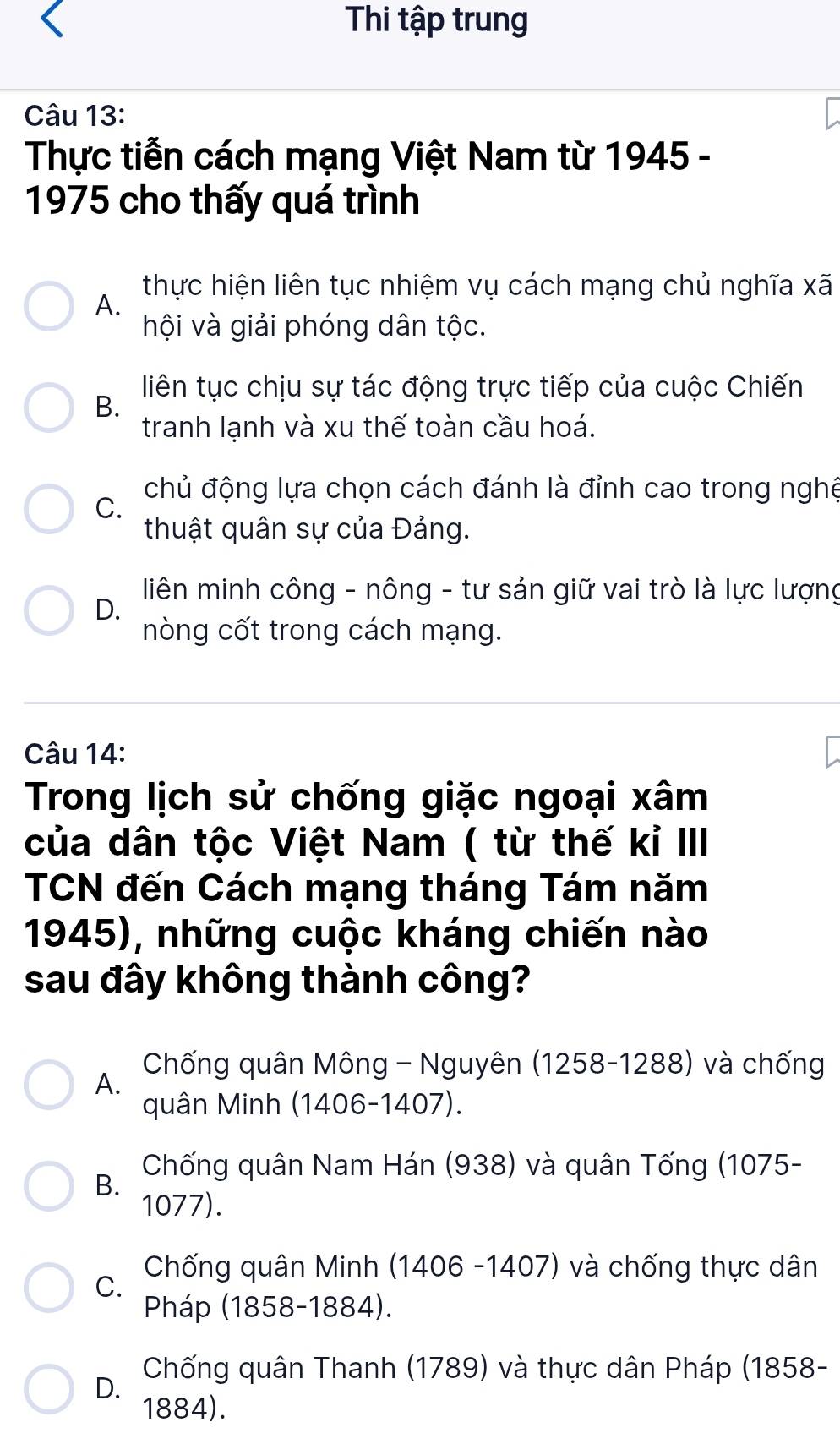 Thi tập trung
Câu 13:
Thực tiễn cách mạng Việt Nam từ 1945 -
1975 cho thấy quá trình
thực hiện liên tục nhiệm vụ cách mạng chủ nghĩa xã
A.
hội và giải phóng dân tộc.
liên tục chịu sự tác động trực tiếp của cuộc Chiến
B.
tranh lạnh và xu thế toàn cầu hoá.
chủ động lựa chọn cách đánh là đỉnh cao trong nghệ
C.
thuật quân sự của Đảng.
liên minh công - nông - tư sản giữ vai trò là lực lượng
D.
nòng cốt trong cách mạng.
Câu 14:
Trong lịch sử chống giặc ngoại xâm
của dân tộc Việt Nam ( từ thế kỉ III
TCN đến Cách mạng tháng Tám năm
1945), những cuộc kháng chiến nào
sau đây không thành công?
Chống quân Mông - Nguyên (1258-1288) và chống
A.
quân Minh (1406-1407).
Chống quân Nam Hán (938) và quân Tống (1075 -
B.
1077).
Chống quân Minh (1406 -1407) và chống thực dân
C.
Pháp (1858-1884).
Chống quân Thanh (1789) và thực dân Pháp (1858 -
D.
1884).