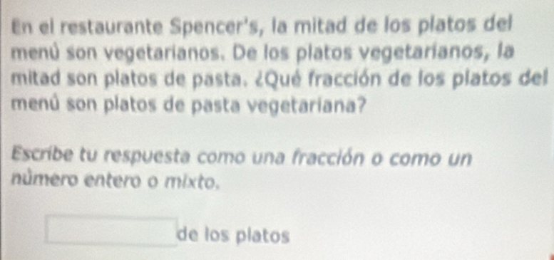 En el restaurante Spencer's, la mitad de los platos del 
menú son vegetarianos. De los platos vegetaríanos, la 
mitad son platos de pasta. ¿Qué fracción de los platos del 
menú son platos de pasta vegetariana? 
Escribe tu respuesta como una fracción o como un 
número entero o mixto. 
□ de los platos