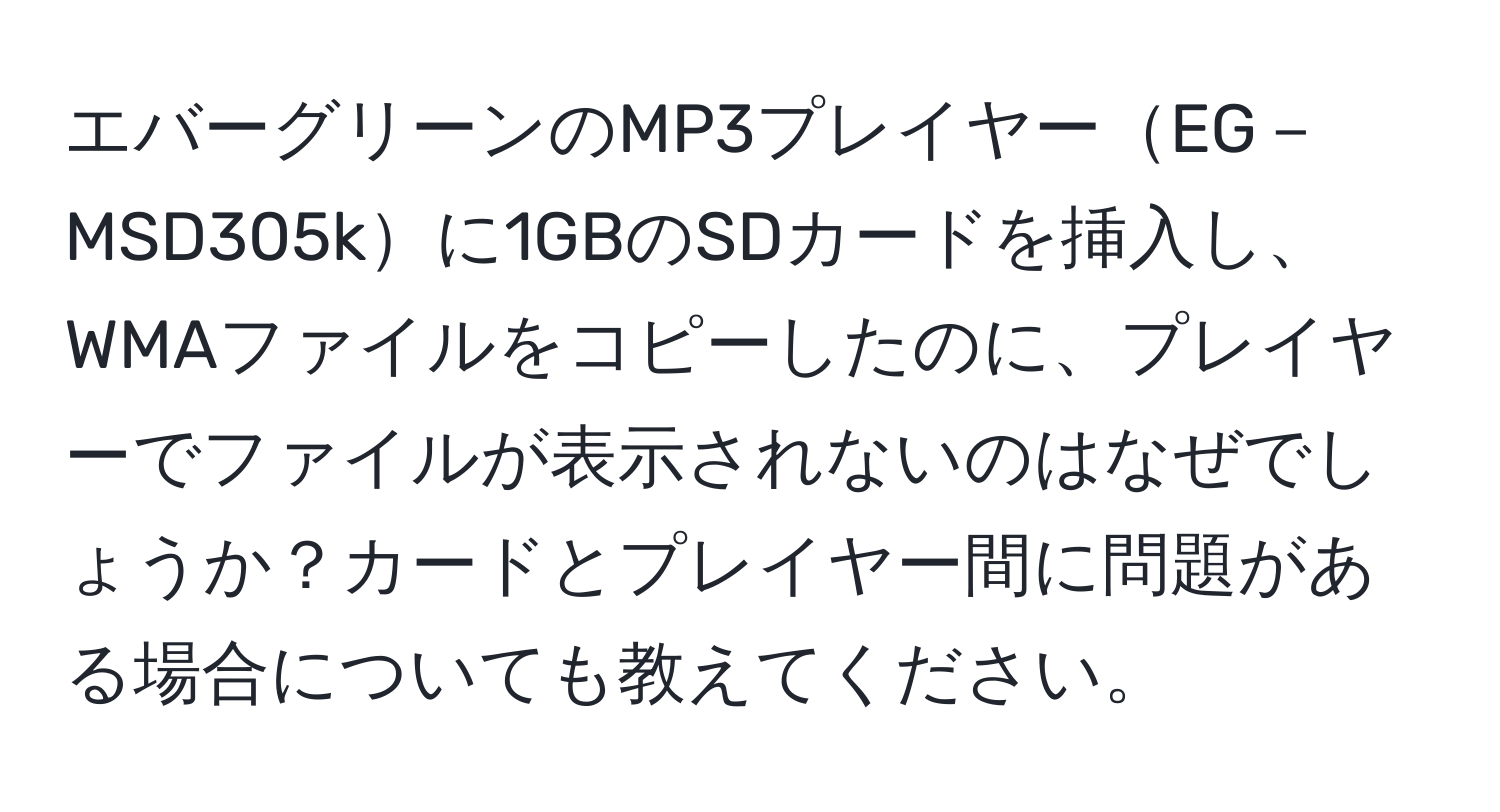 エバーグリーンのMP3プレイヤーEG－MSD305kに1GBのSDカードを挿入し、WMAファイルをコピーしたのに、プレイヤーでファイルが表示されないのはなぜでしょうか？カードとプレイヤー間に問題がある場合についても教えてください。